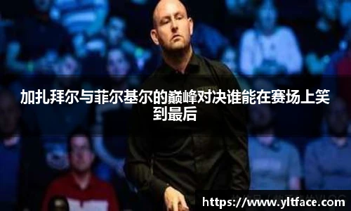 加扎拜尔与菲尔基尔的巅峰对决谁能在赛场上笑到最后